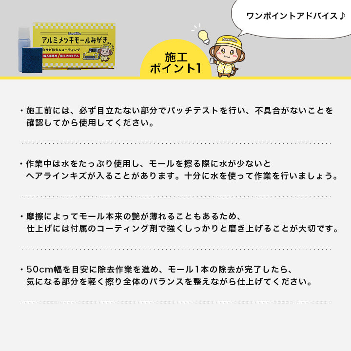 施工前には、必ず目立たない部分でパッチテストを行い、不具合がないことを確認してから使用してください。

作業中は水をたっぷり使用し、モールを擦る際に水が少ないとヘアラインキズが入ることがあります。十分に水を使って作業を行いましょう。

摩擦によってモール本来の艶が薄れることもあるため、仕上げには付属のコーティング剤で強くしっかりと磨き上げることが大切です。

50cm幅を目安に除去作業を進め、モール1本の除去が完了したら、気になる部分を軽く擦り全体のバランスを整えながら仕上げてください。