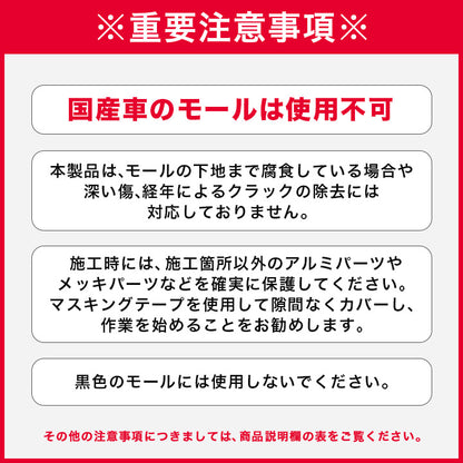 国産車のモールは使用不可

本製品は、モールの下地まで腐食している場合や深い傷、経年によるクラックの除去には対応しておりません。

黒色のモールには使用しないでください。

施工時には、施工箇所以外のアルミパーツやメッキパーツなどを確実に保護してください。マスキングテープを使用して隙間なくカバーし、作業を始めることをお勧めします。